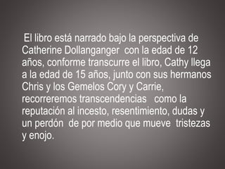 El libro está narrado bajo la perspectiva de
Catherine Dollanganger con la edad de 12
años, conforme transcurre el libro, Cathy llega
a la edad de 15 años, junto con sus hermanos
Chris y los Gemelos Cory y Carrie,
recorreremos transcendencias como la
reputación al incesto, resentimiento, dudas y
un perdón de por medio que mueve tristezas
y enojo.
 