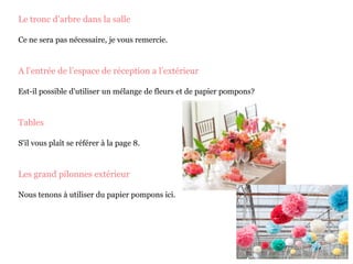 Le tronc d’arbre dans la salle
Ce ne sera pas nécessaire, je vous remercie.
A l’entrée de l’espace de réception a l’extérieur
Est-il possible d'utiliser un mélange de fleurs et de papier pompons?
Tables
S'il vous plaît se référer à la page 8.
Les grand pilonnes extérieur
Nous tenons à utiliser du papier pompons ici.
 