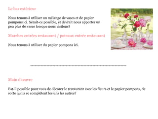 Le bar extérieur
Nous tenons à utiliser un mélange de vases et de papier
pompons ici. Serait-ce possible, et devrait nous apporter un
peu plus de vases lorsque nous visitons?
Marches entrées restaurant / poteaux entrée restaurant
Nous tenons à utiliser du papier pompons ici.
-----------------------------------------------------------------
Main d’œuvre
Est-il possible pour vous de décorer le restaurant avec les fleurs et le papier pompons, de
sorte qu'ils se complètent les uns les autres?
 
