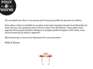 S'il vous plaît nous dire si vous pensez qu'il n'est pas possible de parvenir à ce thème.
Nous allons visiter La Goëlette la semaine avant notre mariage (samedi 29 et dimanche 30
Juin) afin que nous puissions livrer tous les vases et les décorations. Nous allons aussi
apporter beaucoup de lumières féeriques et quelques petites bougies à LED. Donc, nous
aurons beaucoup de choses à apporter!
Merci beaucoup, et nous nous réjouissons de vous rencontrer.
Polly & Wayne
 