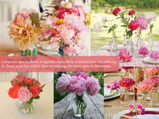 J'aimerais que les fleurs à regarder dépareillés et excentrique. Un mélange
de fleurs peut être utilisé dans un mélange de vases, pots et des verres.
 