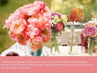 J'aimerais un mélange de fleurs, avec ceux-ci que les principales caractéristiques:
pivoines (Coral Charm et Félix Crousse), dahlias, hortensias, ranunculus et de fleurs de
cire en orange, rose et jaune.
 