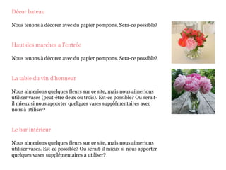 Décor bateau
Nous tenons à décorer avec du papier pompons. Sera-ce possible?
Haut des marches a l’entrée
Nous tenons à décorer avec du papier pompons. Sera-ce possible?
La table du vin d’honneur
Nous aimerions quelques fleurs sur ce site, mais nous aimerions
utiliser vases (peut-être deux ou trois). Est-ce possible? Ou serait-
il mieux si nous apporter quelques vases supplémentaires avec
nous à utiliser?
Le bar intérieur
Nous aimerions quelques fleurs sur ce site, mais nous aimerions
utiliser vases. Est-ce possible? Ou serait-il mieux si nous apporter
quelques vases supplémentaires à utiliser?
 