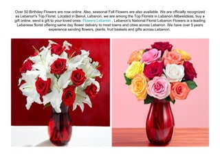 Over 50 Birthday Flowers are now online. Also, seasonal Fall Flowers are also available. We are officially recognized as Lebanon's Top Florist. Located in Beirut, Lebanon, we are among the Top Florists in Lebanon.Allbestideas, buy a gift online, send a gift to your loved ones.  Flowers Lebanon  , Lebanon's National Florist Lebanon Flowers is a leading Lebanese florist offering same day flower delivery to most towns and cities across Lebanon. We have over 5 years experience sending flowers, plants, fruit baskets and gifts across Lebanon.  