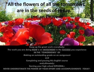 "All the flowers of all the tomorrows
       are in the seeds of today."
            – Indian Proverb




                       Keep up the great work everybody!
   The work you are doing NOW is an INVESTMENT in the SUCCESS you experience
                           IN THE “TOMORROWS” OF
                  Making an outstanding grade on an assignment
                                       and
                    Completing and passing this English course
                                 and(ultimately)
                       Earning your high school DIPLOMA!!!
NEVER UNDERESTIMATE THE POWER OF YOUR EFFORT AND ACCOMPLISHMENTS ~TODAY~
 