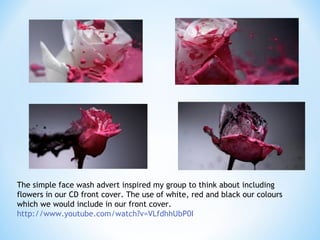 The simple face wash advert inspired my group to think about including
flowers in our CD front cover. The use of white, red and black our colours
which we would include in our front cover.
http://www.youtube.com/watch?v=VLfdhhUbP0I

 