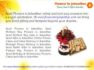 Visit www.flowerstojalandhar.com to place your Order contact: 8288024441 & 8288024442
Send Flowers to Jalandhar online and turn any occasion into
a joyful celebration. At www.flowerstojalandhar.com we bring
you floral gifting and hampers beyond your dreams.
Send Flowers to Jalandhar, Send
Mothers Day Flowers to Jalandhar,
Send Mothers Day Cake to Jalandhar,
Send Gifts to Jalandhar, Online Flower,
Cakes and Cakes Delivery to Jalandhar,
Midnight Flower Delivery to Jalandhar,
Send Rakhi Gifts to Jalandhar, Send
Fathers Day Flowers to Jalandhar,
Send Birthday & Anniversary Flowers,
Cakes and Gifts to Jalandhar
 