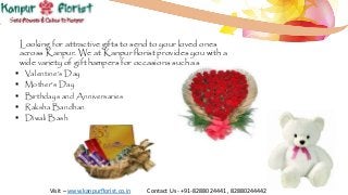 Looking for attractive gifts to send to your loved ones
across Kanpur. We at Kanpur florist provides you with a
wide variety of gift hampers for occasions such as
 Valentine’s Day
 Mother’s Day
 Birthdays and Anniversaries
 Raksha Bandhan
 Diwali Bash
Visit – www.kanpurflorist.co.in Contact Us - +91-8288024441 , 82880244442
 