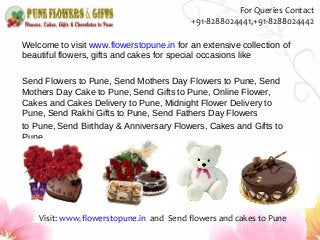 Welcome to visit www.flowerstopune.in for an extensive collection of
beautiful flowers, gifts and cakes for special occasions like
Send Flowers to Pune, Send Mothers Day Flowers to Pune, Send
Mothers Day Cake to Pune, Send Gifts to Pune, Online Flower,
Cakes and Cakes Delivery to Pune, Midnight Flower Delivery to
Pune, Send Rakhi Gifts to Pune, Send Fathers Day Flowers
to Pune, Send Birthday & Anniversary Flowers, Cakes and Gifts to
Pune
Visit: www.flowerstopune.in and Send flowers and cakes to Pune
For Queries Contact
+91-8288024441,+91-8288024442
 