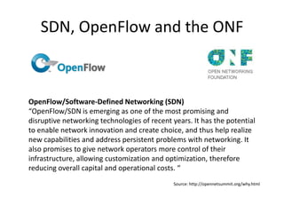 SDN, OpenFlow and the ONF



OpenFlow/Software-Defined Networking (SDN)
“OpenFlow/SDN is emerging as one of the most promising and
disruptive networking technologies of recent years. It has the potential
to enable network innovation and create choice, and thus help realize
new capabilities and address persistent problems with networking. It
also promises to give network operators more control of their
infrastructure, allowing customization and optimization, therefore
reducing overall capital and operational costs. “
                                              Source: http://opennetsummit.org/why.html
 