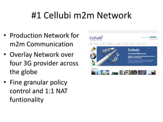 #1 Cellubi m2m Network
• Production Network for
  m2m Communication
• Overlay Network over
  four 3G provider across
  the globe
• Fine granular policy
  control and 1:1 NAT
  funtionality
 