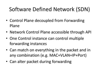 Software Defined Network (SDN)
• Control Plane decoupled from Forwarding
  Plane
• Network Control Plane accessible through API
• One Control instance can control multiple
  forwarding instances
• Can match on everything in the packet and in
  any combination (e.g. MAC+VLAN+IP+Port)
• Can alter packet during forwarding
 