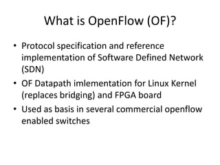What is OpenFlow (OF)?
• Protocol specification and reference
  implementation of Software Defined Network
  (SDN)
• OF Datapath imlementation for Linux Kernel
  (replaces bridging) and FPGA board
• Used as basis in several commercial openflow
  enabled switches
 