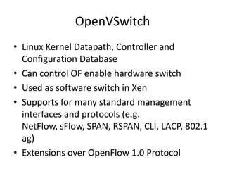 OpenVSwitch
• Linux Kernel Datapath, Controller and
  Configuration Database
• Can control OF enable hardware switch
• Used as software switch in Xen
• Supports for many standard management
  interfaces and protocols (e.g.
  NetFlow, sFlow, SPAN, RSPAN, CLI, LACP, 802.1
  ag)
• Extensions over OpenFlow 1.0 Protocol
 