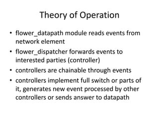 Theory of Operation
• flower_datapath module reads events from
  network element
• flower_dispatcher forwards events to
  interested parties (controller)
• controllers are chainable through events
• controllers implement full switch or parts of
  it, generates new event processed by other
  controllers or sends answer to datapath
 