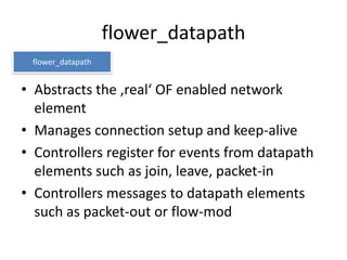 flower_datapath
 flower_datapath


• Abstracts the ‚real‘ OF enabled network
  element
• Manages connection setup and keep-alive
• Controllers register for events from datapath
  elements such as join, leave, packet-in
• Controllers messages to datapath elements
  such as packet-out or flow-mod
 