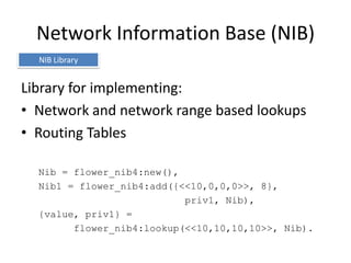 Network Information Base (NIB)
  NIB Library


Library for implementing:
• Network and network range based lookups
• Routing Tables

  Nib = flower_nib4:new(),
  Nib1 = flower_nib4:add({<<10,0,0,0>>, 8},
                           priv1, Nib),
  {value, priv1} =
        flower_nib4:lookup(<<10,10,10,10>>, Nib).
 