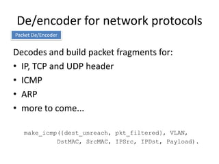 De/encoder for network protocols
Packet De/Encoder


Decodes and build packet fragments for:
• IP, TCP and UDP header
• ICMP
• ARP
• more to come...

   make_icmp({dest_unreach, pkt_filtered}, VLAN,
            DstMAC, SrcMAC, IPSrc, IPDst, Payload).
 
