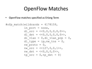 OpenFlow Matches
• OpenFlow matches specified as Erlang Term

#ofp_match{wildcards = 4178159,
           in_port = none,
           dl_src = <<0,0,0,0,0,0>>,
           dl_dst = <<0,0,0,0,0,0>>,
           dl_vlan = 0,dl_vlan_pcp = 0,
           dl_type = ip,nw_tos = 0,
           nw_proto = 0,
           nw_src = <<127,0,0,1>>,
           nw_dst = <<0,0,0,0>>,
           tp_src = 0,tp_dst = 0}
 