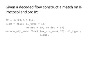 Given a decoded flow construct a match on IP
Protocol and Src IP:
IP = <<127,0,0,1>>,
Flow = #flow{dl_type = ip,
             nw_src = IP, nw_dst = IP},
encode_ofp_matchflow([{nw_src_mask,32}, dl_type],
                      Flow).
 