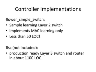 Controller Implementations
flower_simple_switch:
• Sample learning Layer 2 switch
• Implements MAC learning only
• Less than 50 LOC!

flsc (not included):
• production ready Layer 3 switch and router
   in about 1100 LOC
 
