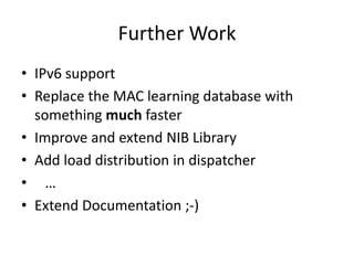 Further Work
• IPv6 support
• Replace the MAC learning database with
  something much faster
• Improve and extend NIB Library
• Add load distribution in dispatcher
• …
• Extend Documentation ;-)
 