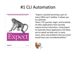 #1 CLI Automation
       “Expect is quickly becoming a part of
       every UNIX user's toolbox. It allows you
       to automate
       Telnet, FTP, passwd, rlogin, and hundreds
       of other applications that normally
       require human interaction. Using Expect
       to automate these applications will allow
       you to speed up tasks and, in many
       cases, solve new problems that you never
       would have even considered before.”
 