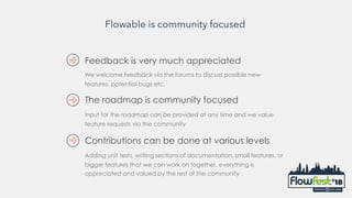 Flowable is community focused
Feedback is very much appreciated
We welcome feedback via the forums to discuss possible new
features, potential bugs etc.
Input for the roadmap can be provided at any time and we value
feature requests via the community
The roadmap is community focused
Adding unit tests, writing sections of documentation, small features, or
bigger features that we can work on together, everything is
appreciated and valued by the rest of the community
Contributions can be done at various levels
 