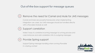 Out-of-the-box support for message queues
Remove the need for Camel and Mule for JMS messages
Camel and Mule are powerful frameworks when implementing
integration use cases, but JMS messages should be handled directly
with a Flowable Module as well
Make it easy to correlate incoming message to running process and
case instances and add correlation info to outgoing messages
Support correlation
Support Spring message handling when running Flowable
in a Spring context
Provide Spring support
 