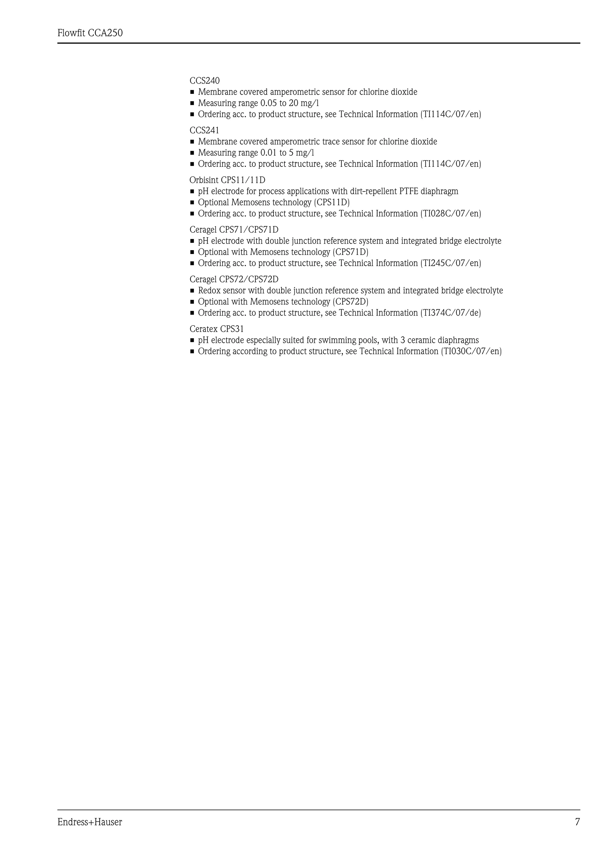 Flowfit CCA250
Endress+Hauser 7
CCS240
• Membrane covered amperometric sensor for chlorine dioxide
• Measuring range 0.05 to 20 mg/l
• Ordering acc. to product structure, see Technical Information (TI114C/07/en)
CCS241
• Membrane covered amperometric trace sensor for chlorine dioxide
• Measuring range 0.01 to 5 mg/l
• Ordering acc. to product structure, see Technical Information (TI114C/07/en)
Orbisint CPS11/11D
• pH electrode for process applications with dirt-repellent PTFE diaphragm
• Optional Memosens technology (CPS11D)
• Ordering acc. to product structure, see Technical Information (TI028C/07/en)
Ceragel CPS71/CPS71D
• pH electrode with double junction reference system and integrated bridge electrolyte
• Optional with Memosens technology (CPS71D)
• Ordering acc. to product structure, see Technical Information (TI245C/07/en)
Ceragel CPS72/CPS72D
• Redox sensor with double junction reference system and integrated bridge electrolyte
• Optional with Memosens technology (CPS72D)
• Ordering acc. to product structure, see Technical Information (TI374C/07/de)
Ceratex CPS31
• pH electrode especially suited for swimming pools, with 3 ceramic diaphragms
• Ordering according to product structure, see Technical Information (TI030C/07/en)
 