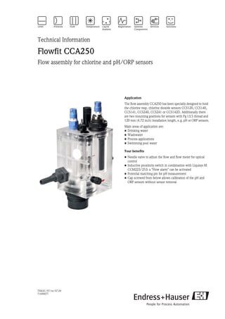 TI062C/07/en/07.09
71099077
Technical Information
Flowfit CCA250
Flow assembly for chlorine and pH/ORP sensors
Application
The flow assembly CCA250 has been specially designed to hold
the chlorine resp. chlorine dioxide sensors CCS120, CCS140,
CCS141, CCS240, CCS241 or CCS142D. Additionally there
are two mounting positions for sensors with Pg 13.5 thread and
120 mm (4.72 inch) installation length, e.g. pH or ORP sensors.
Main areas of application are:
• Drinking water
• Washwater
• Process applications
• Swimming pool water
Your benefits
• Needle valve to adjust the flow and flow meter for optical
control
• Inductive proximity switch in combination with Liquisys M
CCM223/253: a "Flow alarm" can be activated
• Potential matching pin for pH measurement
• Cap screwed from below allows calibration of the pH and
ORP sensors without sensor removal
 