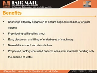 Benefits
 Shrinkage offset by expansion to ensure original retension of original
volume
 Free flowing self levelling grout
 Easy placement and filling of underbases of machinery
 No metallic content and chloride free
 Prepacked, factory controlled ensures consistent materials needing only
the addition of water.
 