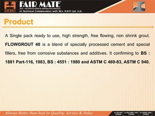Product
A Single pack ready to use, high strength, free flowing, non shrink grout.
FLOWGROUT 40 is a blend of specially processed cement and special
fillers, free from corrosive substances and additives. It confirming to BS :
1881 Part-116, 1983, BS : 4551 : 1980 and ASTM C 469-83, ASTM C 940.
 