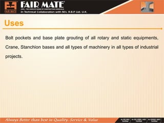 Uses
Bolt pockets and base plate grouting of all rotary and static equipments,
Crane, Stanchion bases and all types of machinery in all types of industrial
projects.
 
