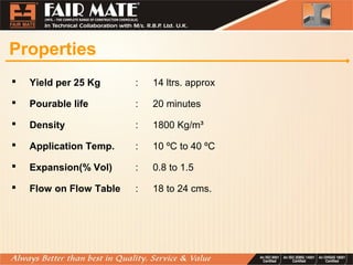 Properties
 Yield per 25 Kg : 14 ltrs. approx
 Pourable life : 20 minutes
 Density : 1800 Kg/m³
 Application Temp. : 10 ºC to 40 ºC
 Expansion(% Vol) : 0.8 to 1.5
 Flow on Flow Table : 18 to 24 cms.
 