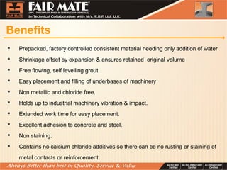 Benefits
 Prepacked, factory controlled consistent material needing only addition of water
 Shrinkage offset by expansion & ensures retained original volume
 Free flowing, self levelling grout
 Easy placement and filling of underbases of machinery
 Non metallic and chloride free.
 Holds up to industrial machinery vibration & impact.
 Extended work time for easy placement.
 Excellent adhesion to concrete and steel.
 Non staining.
 Contains no calcium chloride additives so there can be no rusting or staining of
metal contacts or reinforcement.
 