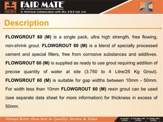 Description
FLOWGROUT 60 (M) is a single pack, ultra high strength, free flowing,
non-shrink grout. FLOWGROUT 60 (M) is a blend of specially processed
cement and special fillers, free from corrosive substances and additives.
FLOWGROUT 60 (M) is supplied as ready to use grout requiring addition of
precise quantity of water at site (3.750 to 4 Litre/25 Kg Grout).
FLOWGROUT 60 (M) is suitable for gap widths between 10mm - 50mm.
For width less than 10mm FLOWGROUT 60 (M) resin grout can be used
(see separate data sheet for more information) for thickness in excess of
50mm.
 