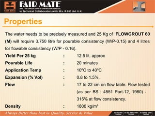 Properties
The water needs to be precisely measured and 25 Kg of FLOWGROUT 60
(M) will require 3.750 litre for pourable consistency (W/P-0.15) and 4 litres
for flowable consistency (W/P - 0.16).
Yield Per 25 kg : 12.5 lit. approx
Pourable Life : 20 minutes
Application Temp : 10ºC to 40ºC
Expansion (% Vol) : 0.8 to 1.5%.
Flow : 17 to 22 cm on flow table. Flow tested
(as per BS : 4551 Part-12, 1980) -
315% at flow consistency.
Density : 1800 kg/m³
 