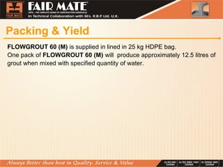 Packing & Yield
FLOWGROUT 60 (M) is supplied in lined in 25 kg HDPE bag.
One pack of FLOWGROUT 60 (M) will produce approximately 12.5 litres of
grout when mixed with specified quantity of water.
 