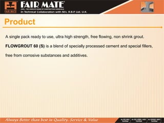 Product
A single pack ready to use, ultra high strength, free flowing, non shrink grout.
FLOWGROUT 60 (S) is a blend of specially processed cement and special fillers,
free from corrosive substances and additives.
 