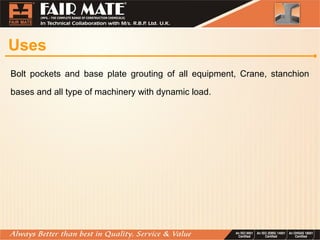 Uses
Bolt pockets and base plate grouting of all equipment, Crane, stanchion
bases and all type of machinery with dynamic load.
 