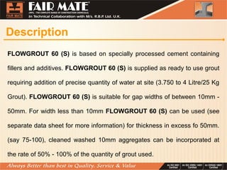 Description
FLOWGROUT 60 (S) is based on specially processed cement containing
fillers and additives. FLOWGROUT 60 (S) is supplied as ready to use grout
requiring addition of precise quantity of water at site (3.750 to 4 Litre/25 Kg
Grout). FLOWGROUT 60 (S) is suitable for gap widths of between 10mm -
50mm. For width less than 10mm FLOWGROUT 60 (S) can be used (see
separate data sheet for more information) for thickness in excess fo 50mm.
(say 75-100), cleaned washed 10mm aggregates can be incorporated at
the rate of 50% - 100% of the quantity of grout used.
 
