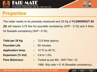 Properties
The water needs to be precisely measured and 25 Kg of FLOWGROUT 60
(S) will require 3.75 litre for pourable consistency (W/P - 0.15) and 4 litres
for flowable consistency (W/P - 0.16).
Yield per 25 Kg : 12.5 litres approx,
Pourable Life : 60 minutes
Application temp. : 10 ºC to 40 ºC;
Expansion (% Vol) : 0.8 to 1.5%.
Flow Behaviour : Tested as per BS : 4551 Part -12,
1980. W/p ratio = 0.16 (flowable consistency).
 