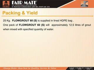 Packing & Yield
25 Kg. FLOWGROUT 60 (S) is supplied in lined HDPE bag .
One pack of FLOWGROUT 60 (S) will approximately 12.5 litres of grout
when mixed with specified quantity of water.
 