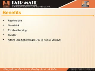 Benefits
 Ready to use
 Non-shrink
 Excellent bonding
 Durable
 Attains ultra high strength (700 kg / cm²at 28 days)
 