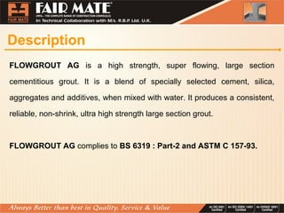 Description
FLOWGROUT AG is a high strength, super flowing, large section
cementitious grout. It is a blend of specially selected cement, silica,
aggregates and additives, when mixed with water. It produces a consistent,
reliable, non-shrink, ultra high strength large section grout.
FLOWGROUT AG complies to BS 6319 : Part-2 and ASTM C 157-93.
 