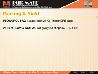 Packing & Yield
FLOWGROUT AG is supplied in 25 Kg. lined HDPE bags.
25 kg of FLOWGROUT AG will give yield of approx. - 12.5 Ltr.
 