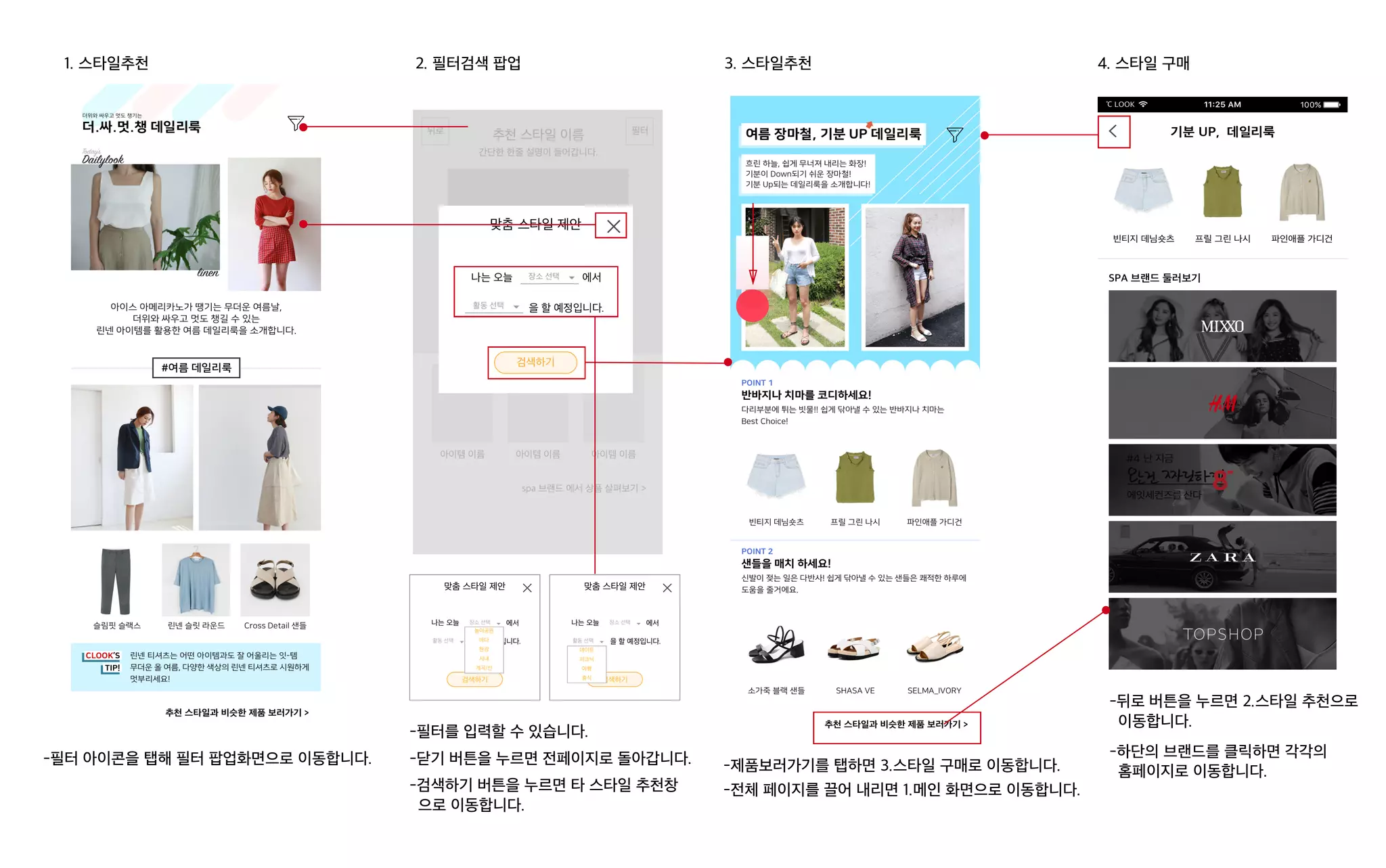 1. 스타일추천 2. 필터검색 팝업
-필터 아이콘을 탭해 필터 팝업화면으로 이동합니다. -닫기 버튼을 누르면 전페이지로 돌아갑니다.
-검색하기 버튼을 누르면 타 스타일 추천창
으로 이동합니다.
-필터를 입력할 수 있습니다.
나는 오늘 에서
을 할 예정입니다.
맞춤 스타일 제안
검색하기
활동 선택
놀이공원
바다
한강
시내
계곡/산
장소 선택 나는 오늘 에서
을 할 예정입니다.
맞춤 스타일 제안
검색하기
데이트
피크닉
여행
휴식
활동 선택
장소 선택
3. 스타일추천 4. 스타일 구매
-제품보러가기를 탭하면 3.스타일 구매로 이동합니다.
-전체 페이지를 끌어 내리면 1.메인 화면으로 이동합니다.
-뒤로 버튼을 누르면 2.스타일 추천으로
이동합니다.
-하단의 브랜드를 클릭하면 각각의
홈페이지로 이동합니다.
 