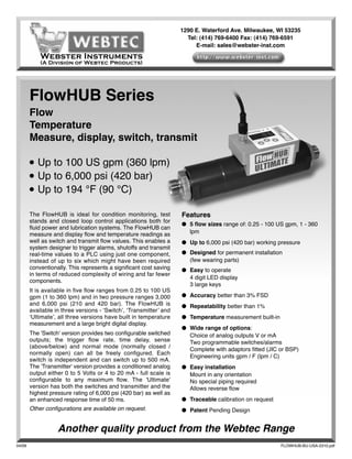 1290 E. Waterford Ave. Milwaukee, WI 53235
                                                                      Tel: (414) 769-6400 Fax: (414) 769-6591
                                                                         E-mail: sales@webster-inst.com

            Webster Instruments
            (A Division of Webtec Products)




        FlowHUB Series
        Flow
        Temperature
        Measure, display, switch, transmit

        ●   Up to 100 US gpm (360 lpm)
        ●   Up to 6,000 psi (420 bar)
        ●   Up to 194 °F (90 °C)

        The FlowHUB is ideal for condition monitoring, test         Features
        stands and closed loop control applications both for
                                                                    ● 5 ﬂow sizes range of: 0.25 - 100 US gpm, 1 - 360
        ﬂuid power and lubrication systems. The FlowHUB can
        measure and display ﬂow and temperature readings as           lpm
        well as switch and transmit ﬂow values. This enables a      ● Up to 6,000 psi (420 bar) working pressure
        system designer to trigger alarms, shutoffs and transmit
        real-time values to a PLC using just one component,         ● Designed for permanent installation
        instead of up to six which might have been required           (few wearing parts)
        conventionally. This represents a signiﬁcant cost saving    ● Easy to operate
        in terms of reduced complexity of wiring and far fewer
                                                                      4 digit LED display
        components.
                                                                      3 large keys
        It is available in ﬁve ﬂow ranges from 0.25 to 100 US
        gpm (1 to 360 lpm) and in two pressure ranges 3,000         ● Accuracy better than 3% FSD
        and 6,000 psi (210 and 420 bar). The FlowHUB is             ● Repeatability better than 1%
        available in three versions - ‘Switch’, ‘Transmitter’ and
        ‘Ultimate’, all three versions have built in temperature    ● Temperature measurement built-in
        measurement and a large bright digital display.
                                                                    ● Wide range of options:
        The 'Switch' version provides two conﬁgurable switched        Choice of analog outputs V or mA
        outputs; the trigger ﬂow rate, time delay, sense              Two programmable switches/alarms
        (above/below) and normal mode (normally closed /
                                                                      Complete with adaptors ﬁtted (JIC or BSP)
        normally open) can all be freely conﬁgured. Each
                                                                      Engineering units gpm / F (lpm / C)
        switch is independent and can switch up to 500 mA.
        The 'Transmitter' version provides a conditioned analog     ● Easy installation
        output either 0 to 5 Volts or 4 to 20 mA - full scale is      Mount in any orientation
        conﬁgurable to any maximum ﬂow. The 'Ultimate'                No special piping required
        version has both the switches and transmitter and the         Allows reverse ﬂow
        highest pressure rating of 6,000 psi (420 bar) as well as
        an enhanced response time of 50 ms.                         ● Traceable calibration on request
        Other conﬁgurations are available on request.               ● Patent Pending Design


                   Another quality product from the Webtec Range
04/09                                                                                                    FLOWHUB-BU-USA-2310.pdf
 