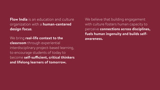 Flow India is an education and culture
organization with a human-centered
design focus.
We believe that building engagement
with culture fosters human capacity to
perceive connections across disciplines,
fuels human ingenuity and builds self-
awareness.We bring real-life context to the
classroom through experiential
interdisciplinary project-based learning,
to encourage students of today to
become self-sufficient, critical thinkers
and lifelong learners of tomorrow.
 